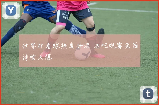 世界杯看球热度升温 酒吧观赛氛围持续火爆