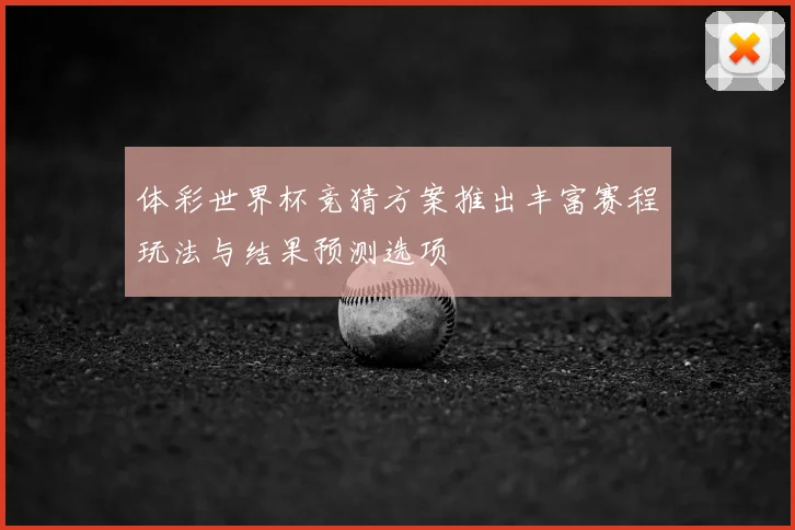 体彩世界杯竞猜方案推出丰富赛程玩法与结果预测选项