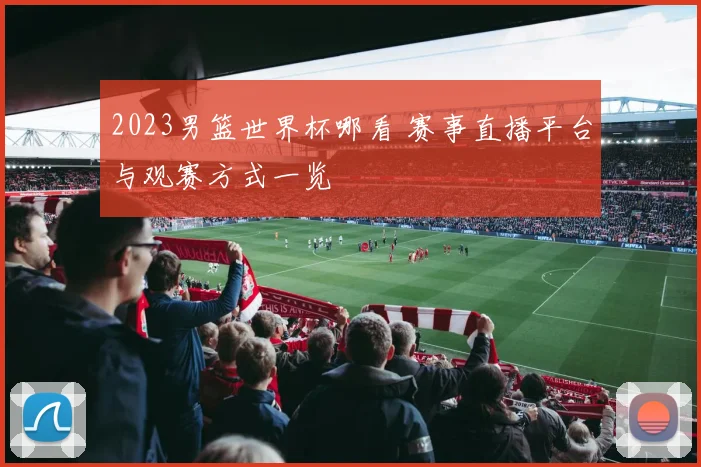 2023男篮世界杯哪看 赛事直播平台与观赛方式一览