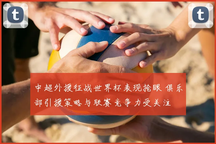 中超外援征战世界杯表现抢眼 俱乐部引援策略与联赛竞争力受关注