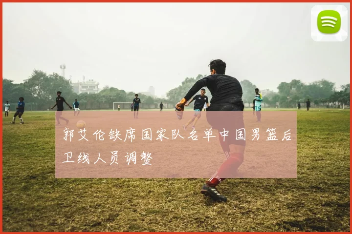 郭艾伦缺席国家队名单中国男篮后卫线人员调整