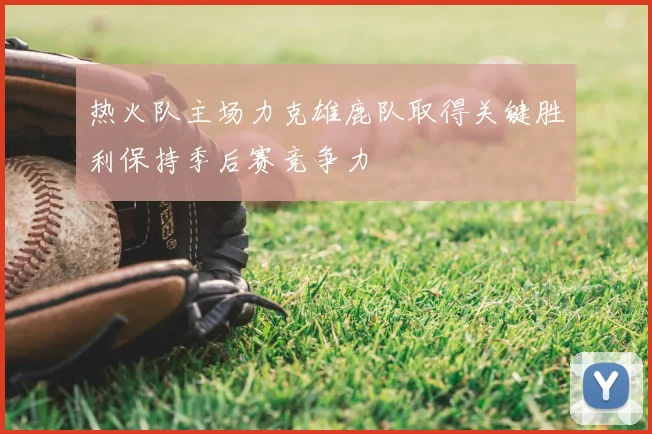 热火队主场力克雄鹿队取得关键胜利保持季后赛竞争力