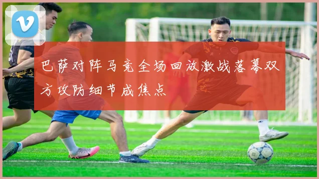 巴萨对阵马竞全场回放激战落幕双方攻防细节成焦点