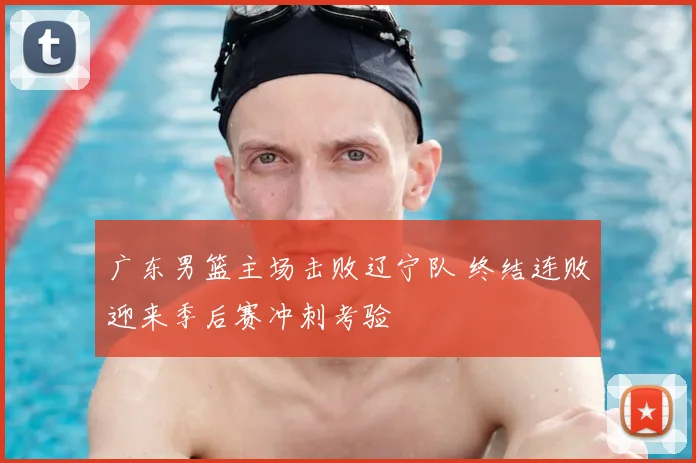 广东男篮主场击败辽宁队 终结连败迎来季后赛冲刺考验