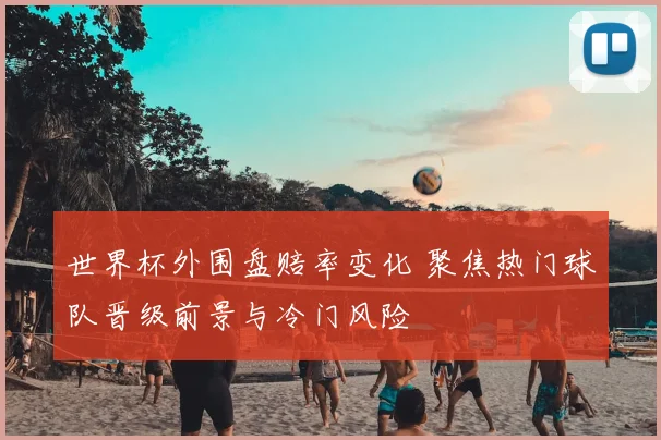世界杯外围盘赔率变化 聚焦热门球队晋级前景与冷门风险