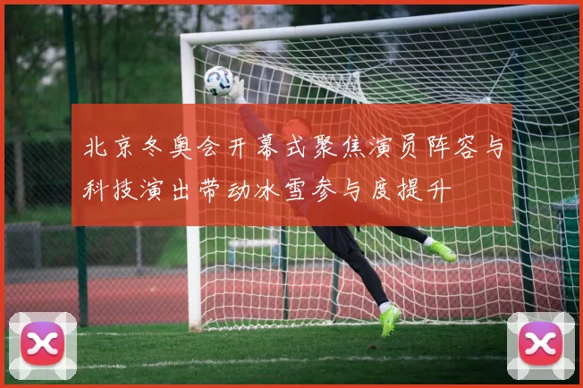 北京冬奥会开幕式聚焦演员阵容与科技演出带动冰雪参与度提升