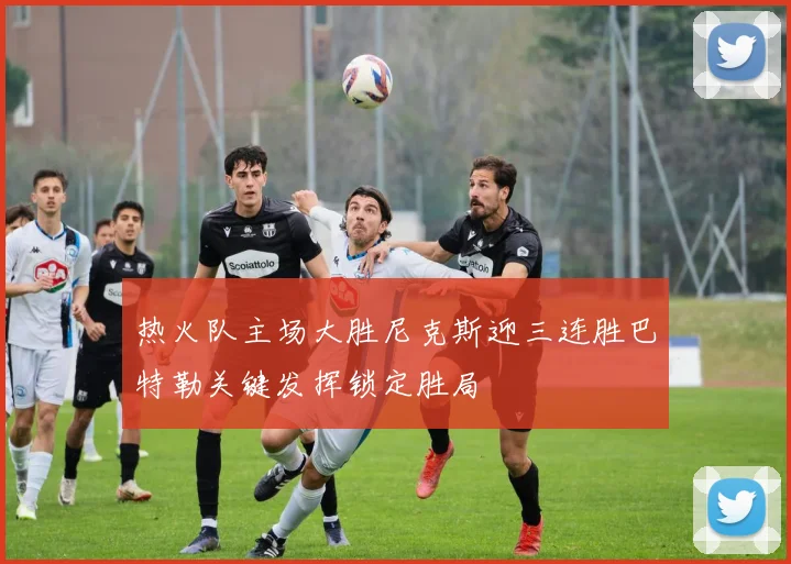 热火队主场大胜尼克斯迎三连胜巴特勒关键发挥锁定胜局