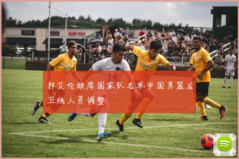 郭艾伦缺席国家队名单中国男篮后卫线人员调整