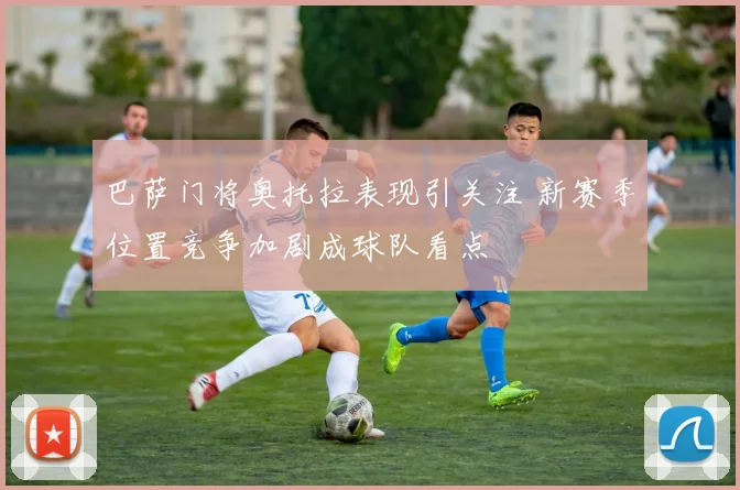 巴萨门将奥托拉表现引关注 新赛季位置竞争加剧成球队看点