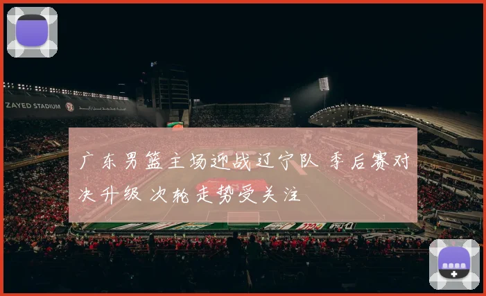 广东男篮主场迎战辽宁队 季后赛对决升级 次轮走势受关注