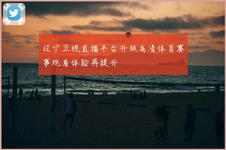 辽宁卫视直播平台升级高清体育赛事观看体验再提升