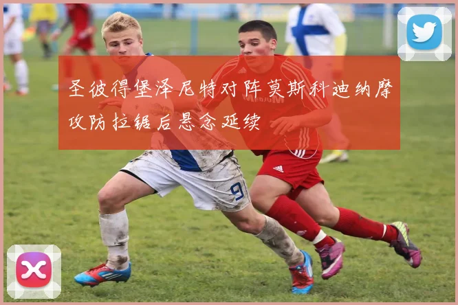 圣彼得堡泽尼特对阵莫斯科迪纳摩攻防拉锯后悬念延续