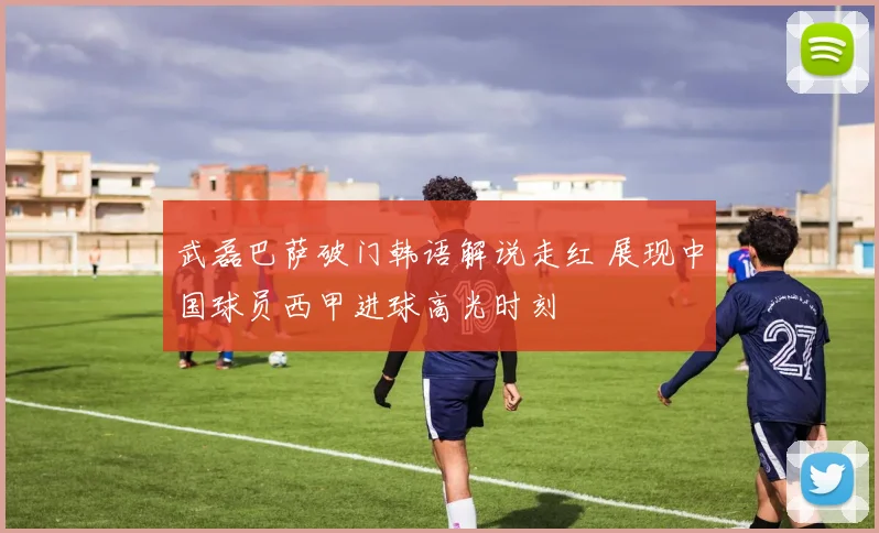 武磊巴萨破门韩语解说走红 展现中国球员西甲进球高光时刻
