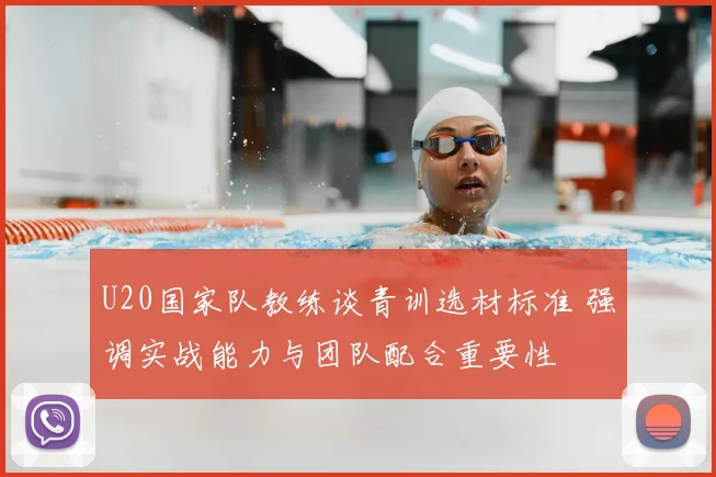 U20国家队教练谈青训选材标准 强调实战能力与团队配合重要性