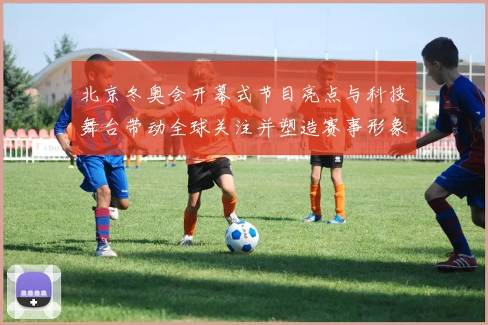 北京冬奥会开幕式节目亮点与科技舞台带动全球关注并塑造赛事形象