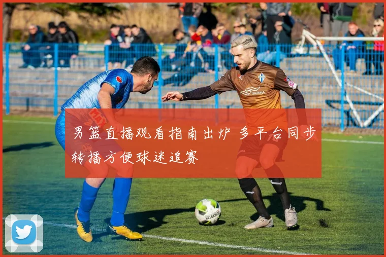 男篮直播观看指南出炉 多平台同步转播方便球迷追赛