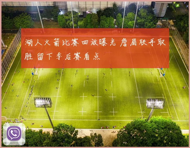 湖人火箭比赛回放曝光 詹眉联手取胜 留下季后赛看点