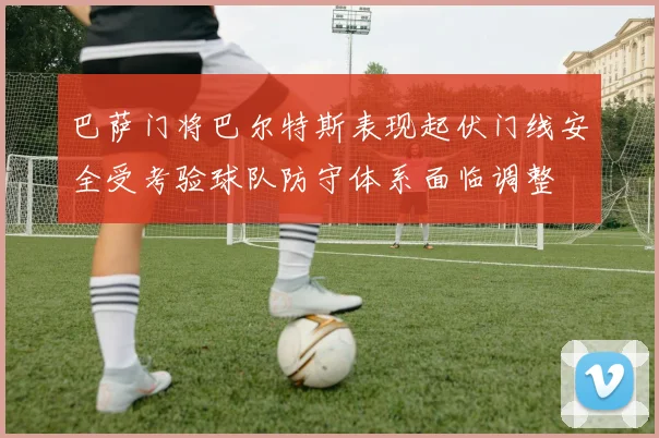 巴萨门将巴尔特斯表现起伏门线安全受考验球队防守体系面临调整