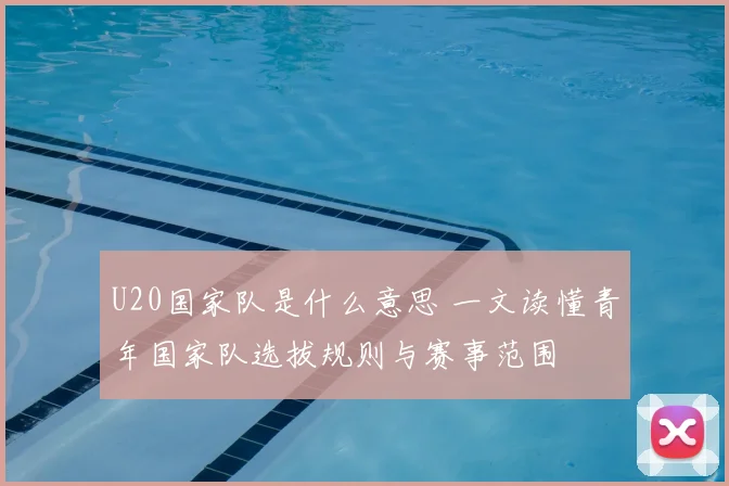 U20国家队是什么意思 一文读懂青年国家队选拔规则与赛事范围