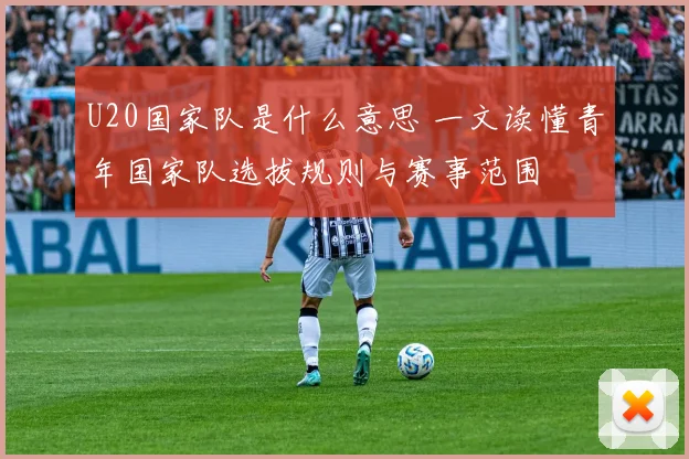 U20国家队是什么意思 一文读懂青年国家队选拔规则与赛事范围