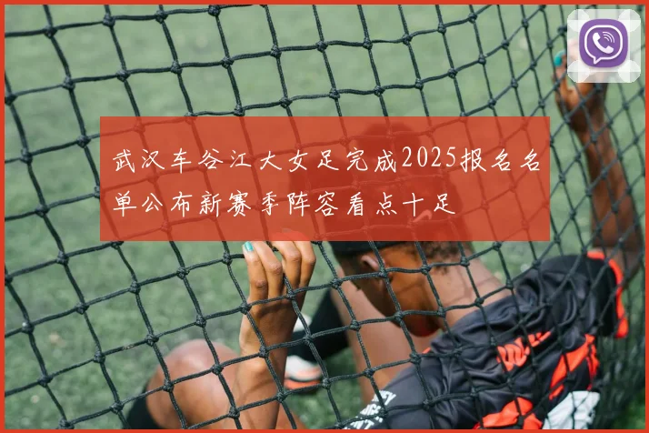 武汉车谷江大女足完成2025报名名单公布新赛季阵容看点十足